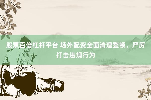 股票百倍杠杆平台 场外配资全面清理整顿，严厉打击违规行为