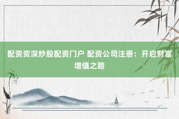 配资资深炒股配资门户 配资公司注册：开启财富增值之路