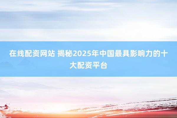 在线配资网站 揭秘2025年中国最具影响力的十大配资平台
