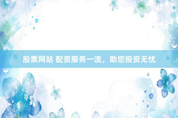 股票网站 配资服务一流，助您投资无忧