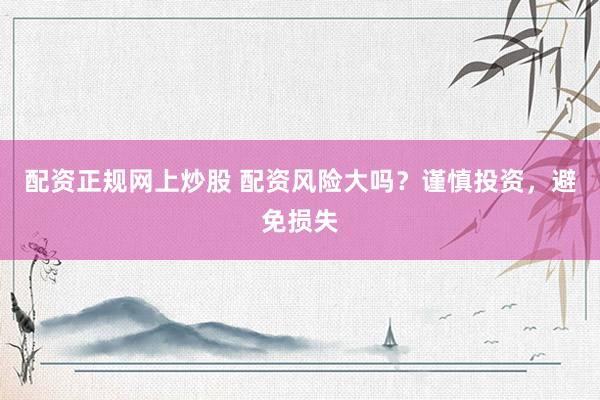配资正规网上炒股 配资风险大吗？谨慎投资，避免损失