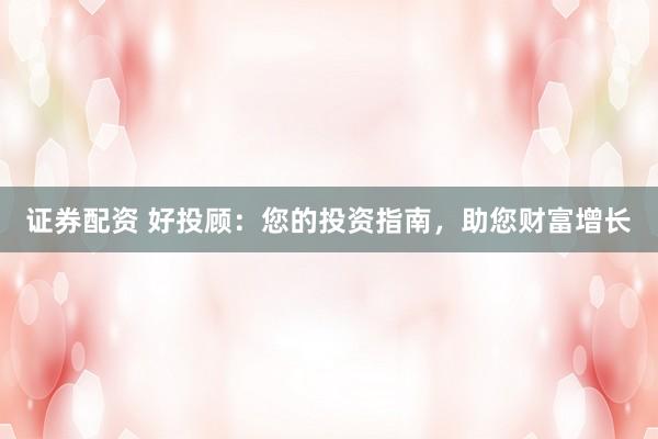 证券配资 好投顾：您的投资指南，助您财富增长