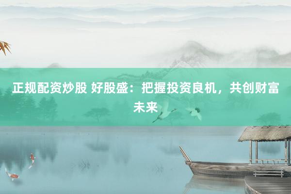 正规配资炒股 好股盛：把握投资良机，共创财富未来