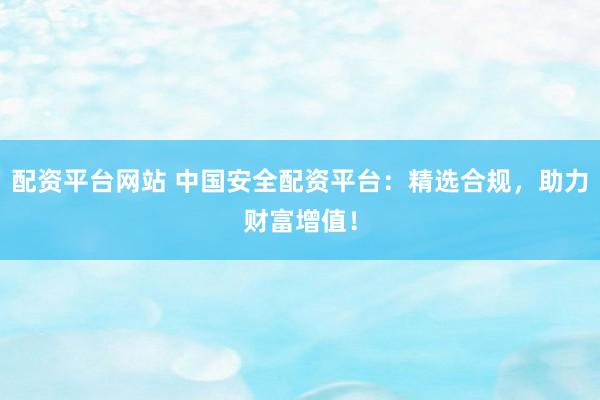 配资平台网站 中国安全配资平台：精选合规，助力财富增值！