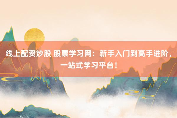 线上配资炒股 股票学习网：新手入门到高手进阶，一站式学习平台！