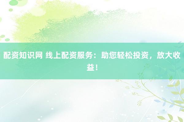配资知识网 线上配资服务：助您轻松投资，放大收益！