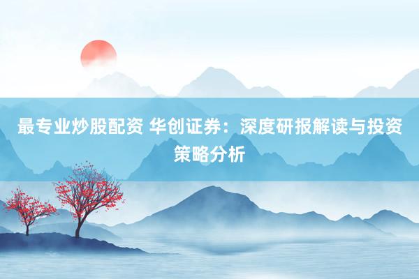 最专业炒股配资 华创证券：深度研报解读与投资策略分析