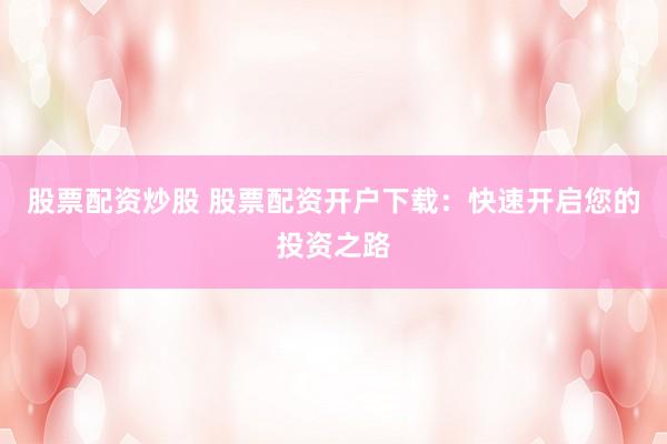 股票配资炒股 股票配资开户下载：快速开启您的投资之路