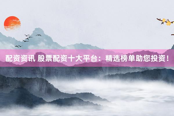 配资资讯 股票配资十大平台：精选榜单助您投资！
