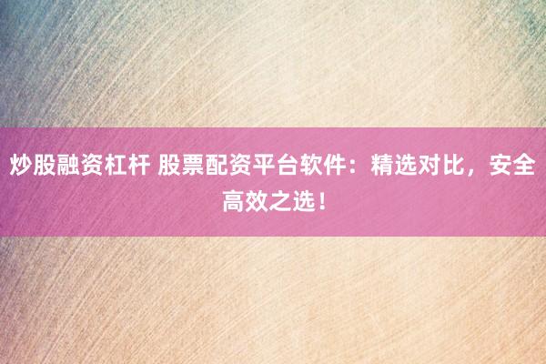 炒股融资杠杆 股票配资平台软件：精选对比，安全高效之选！