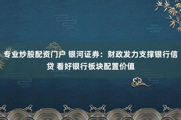 专业炒股配资门户 银河证券：财政发力支撑银行信贷 看好银行板块配置价值