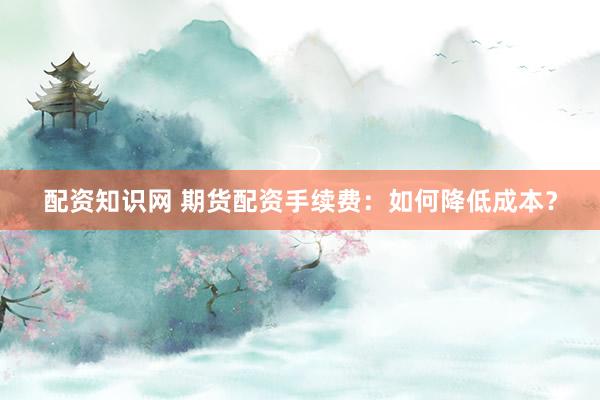 配资知识网 期货配资手续费：如何降低成本？