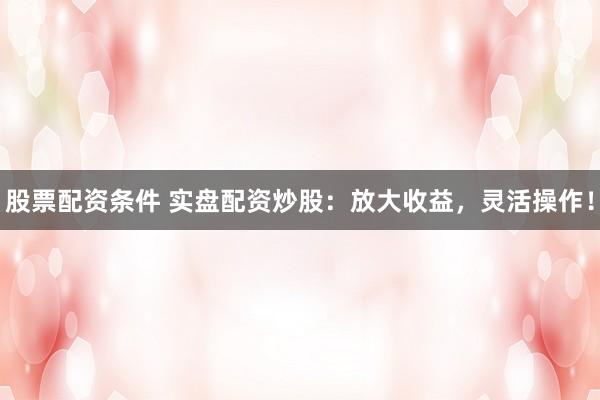 股票配资条件 实盘配资炒股：放大收益，灵活操作！