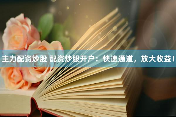 主力配资炒股 配资炒股开户：快速通道，放大收益！