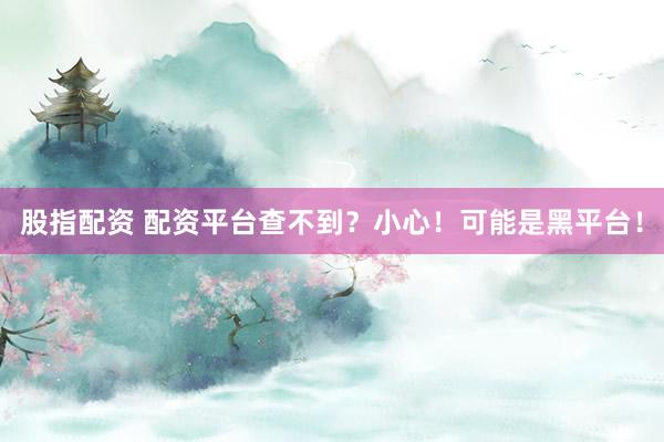 股指配资 配资平台查不到？小心！可能是黑平台！