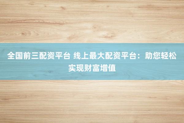 全国前三配资平台 线上最大配资平台：助您轻松实现财富增值