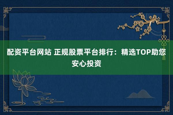 配资平台网站 正规股票平台排行：精选TOP助您安心投资