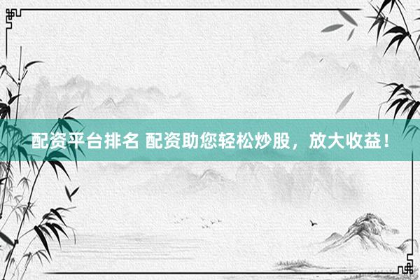 配资平台排名 配资助您轻松炒股，放大收益！