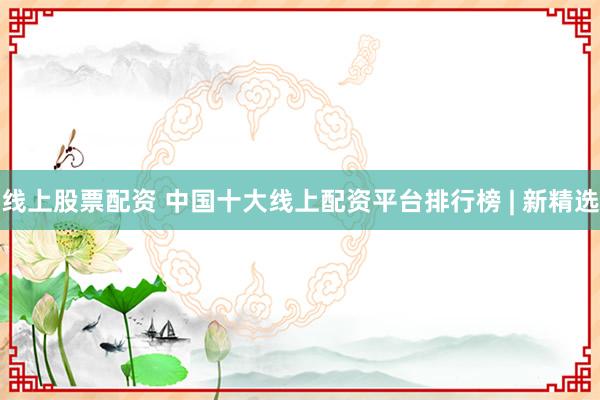 线上股票配资 中国十大线上配资平台排行榜 | 新精选