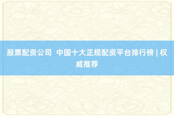 股票配资公司  中国十大正规配资平台排行榜 | 权威推荐