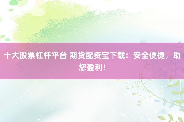 十大股票杠杆平台 期货配资宝下载：安全便捷，助您盈利！