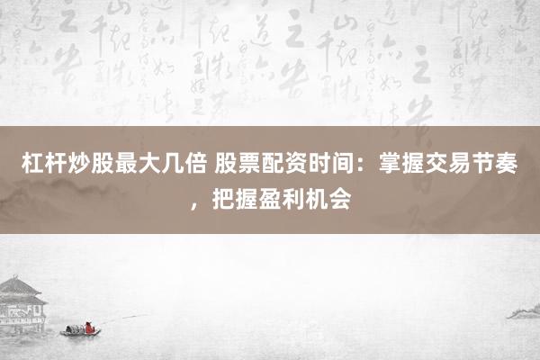 杠杆炒股最大几倍 股票配资时间：掌握交易节奏，把握盈利机会