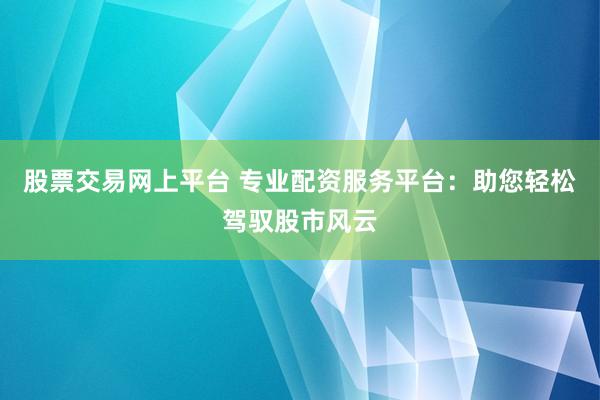 股票交易网上平台 专业配资服务平台：助您轻松驾驭股市风云