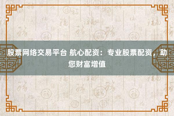 股票网络交易平台 航心配资：专业股票配资，助您财富增值
