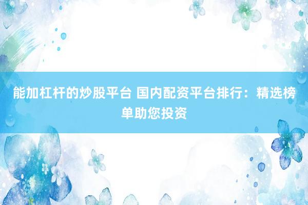 能加杠杆的炒股平台 国内配资平台排行：精选榜单助您投资
