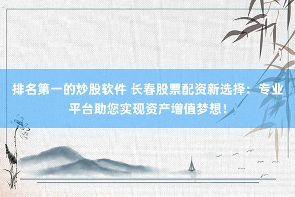 排名第一的炒股软件 长春股票配资新选择：专业平台助您实现资产增值梦想！