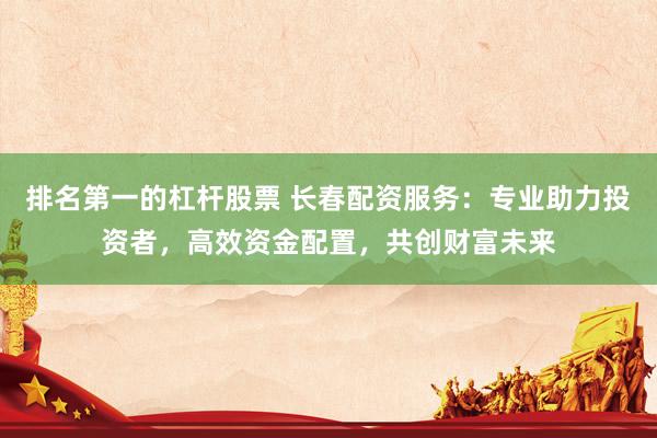 排名第一的杠杆股票 长春配资服务：专业助力投资者，高效资金配置，共创财富未来