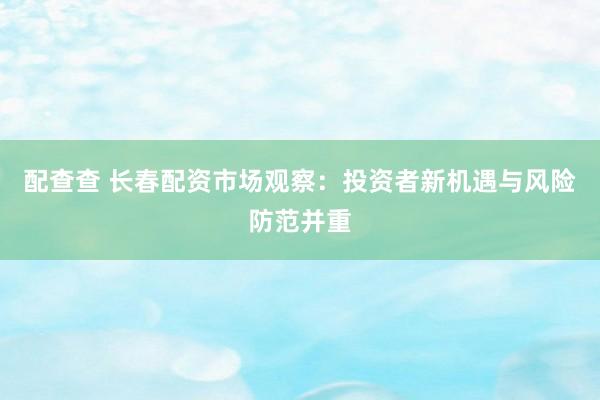 配查查 长春配资市场观察：投资者新机遇与风险防范并重
