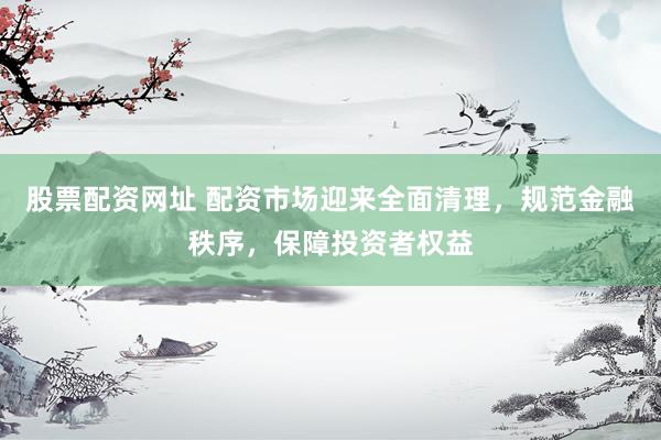 股票配资网址 配资市场迎来全面清理，规范金融秩序，保障投资者权益