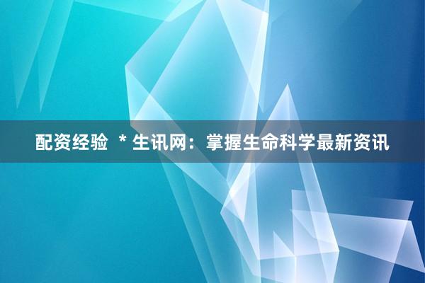 配资经验  * 生讯网：掌握生命科学最新资讯