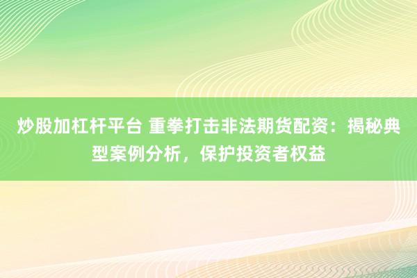 炒股加杠杆平台 重拳打击非法期货配资：揭秘典型案例分析，保护投资者权益
