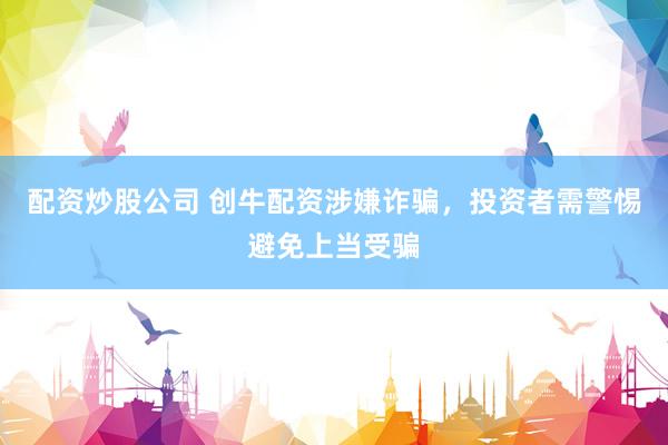 配资炒股公司 创牛配资涉嫌诈骗，投资者需警惕避免上当受骗