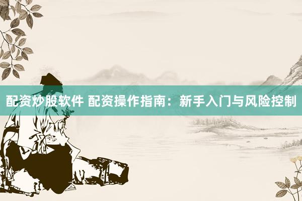 配资炒股软件 配资操作指南：新手入门与风险控制