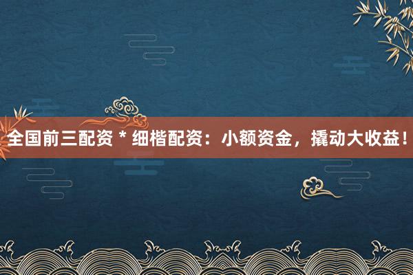 全国前三配资 * 细楷配资：小额资金，撬动大收益！