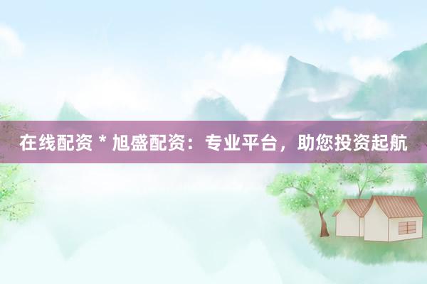 在线配资 * 旭盛配资：专业平台，助您投资起航