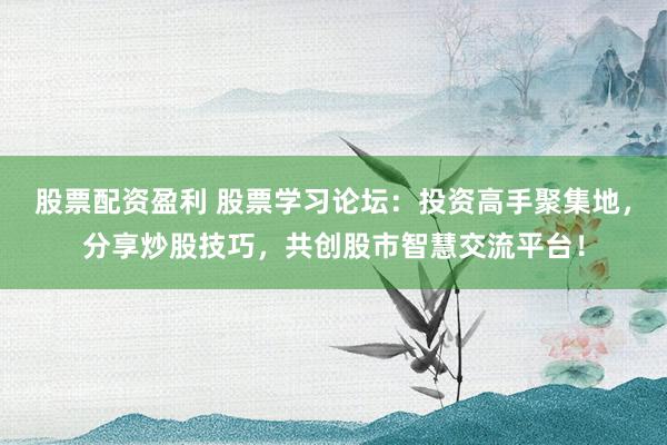 股票配资盈利 股票学习论坛：投资高手聚集地，分享炒股技巧，共创股市智慧交流平台！