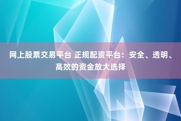 网上股票交易平台 正规配资平台：安全、透明、高效的资金放大选择