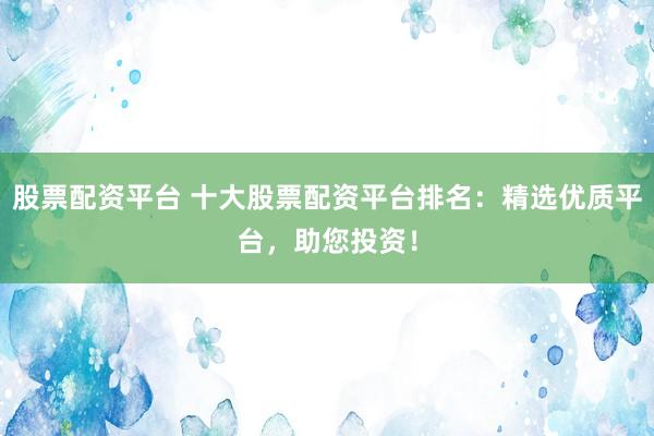 股票配资平台 十大股票配资平台排名：精选优质平台，助您投资！