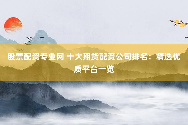 股票配资专业网 十大期货配资公司排名：精选优质平台一览