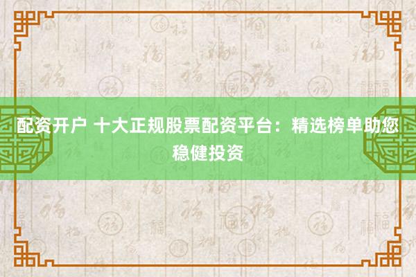 配资开户 十大正规股票配资平台：精选榜单助您稳健投资
