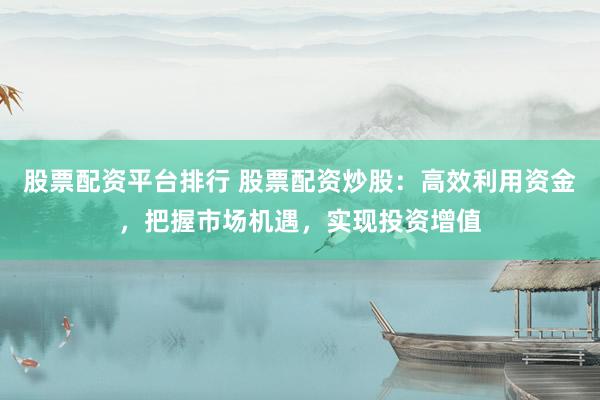 股票配资平台排行 股票配资炒股：高效利用资金，把握市场机遇，实现投资增值