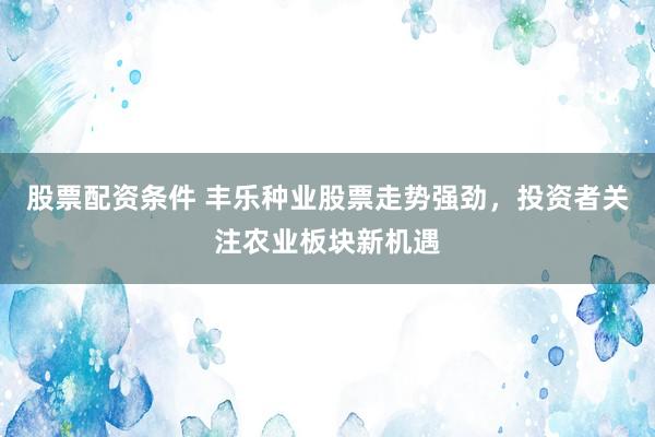 股票配资条件 丰乐种业股票走势强劲，投资者关注农业板块新机遇