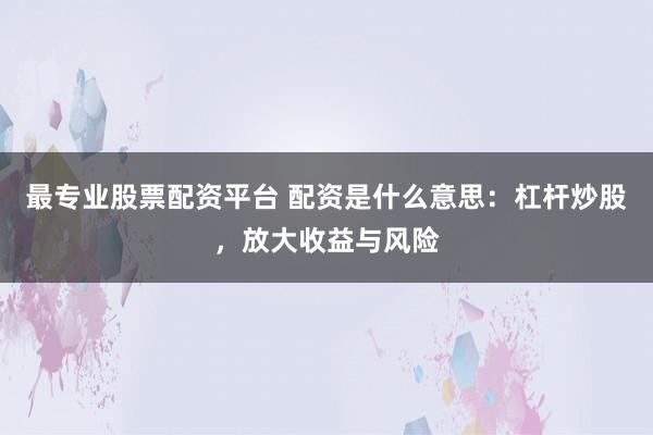 最专业股票配资平台 配资是什么意思：杠杆炒股，放大收益与风险