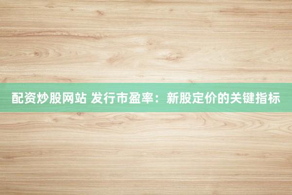 配资炒股网站 发行市盈率：新股定价的关键指标