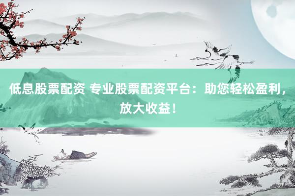 低息股票配资 专业股票配资平台：助您轻松盈利，放大收益！