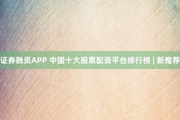 证券融资APP 中国十大股票配资平台排行榜 | 新推荐